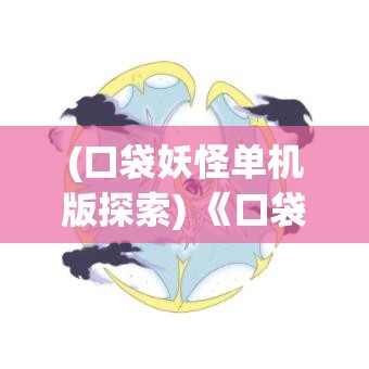 (口袋妖怪单机版探索) 《口袋妖怪全新探险》重磅更新：全新地图与神秘宝可梦，携手探索未知领域，揭开传说之谜！